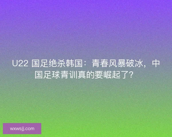 U22 国足绝杀韩国：青春风暴破冰，中国足球青训真的要崛起了？
