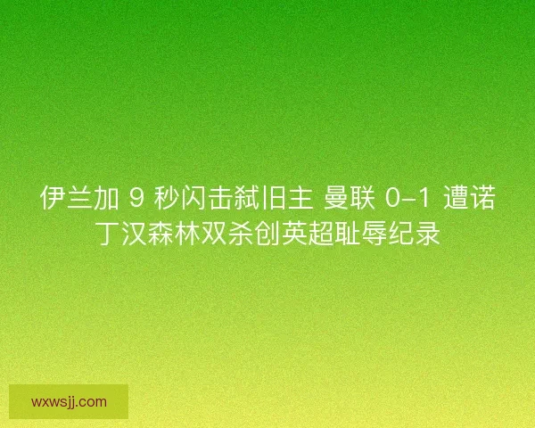 伊兰加 9 秒闪击弑旧主 曼联 0-1 遭诺丁汉森林双杀创英超耻辱纪录