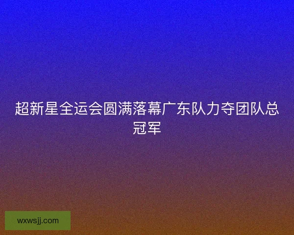 超新星全运会圆满落幕广东队力夺团队总冠军