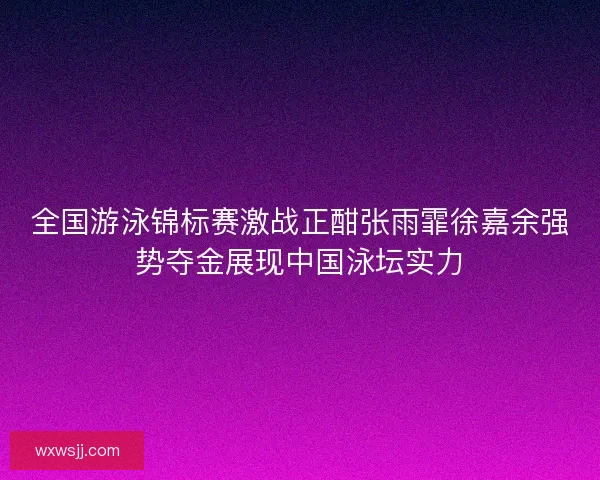 全国游泳锦标赛激战正酣张雨霏徐嘉余强势夺金展现中国泳坛实力